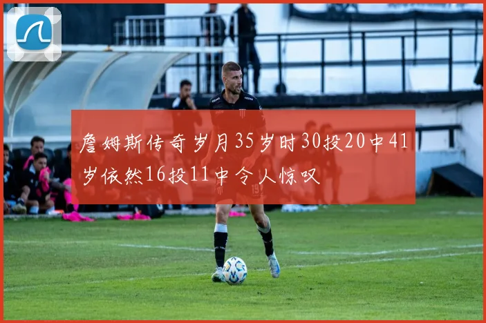 詹姆斯传奇岁月35岁时30投20中41岁依然16投11中令人惊叹