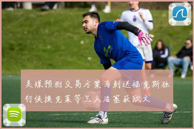 美媒预测交易方案马刺送福克斯独行侠换克莱等三人活塞获欧文