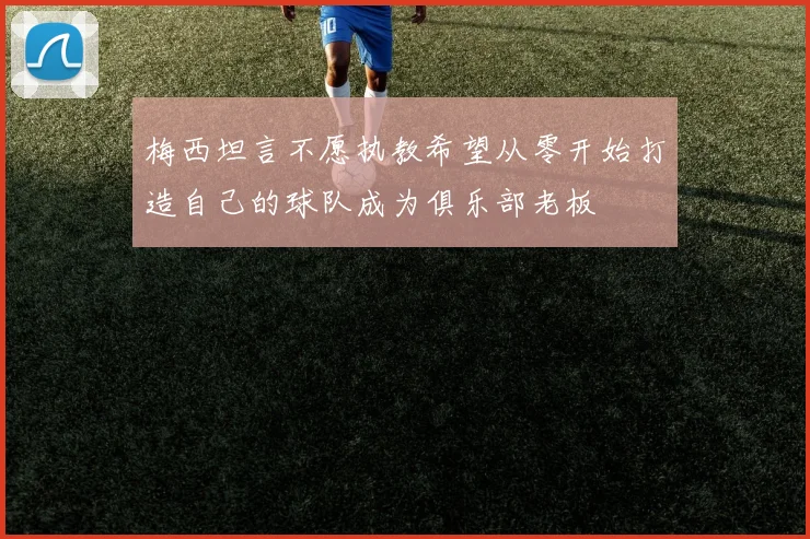 梅西坦言不愿执教希望从零开始打造自己的球队成为俱乐部老板