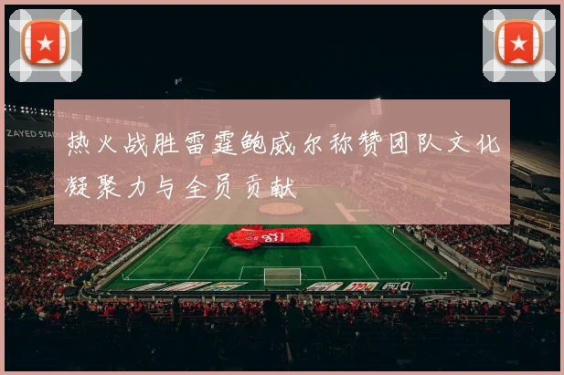 热火战胜雷霆鲍威尔称赞团队文化凝聚力与全员贡献