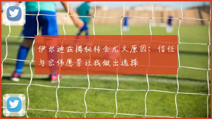 伊尔迪兹揭秘转会尤文原因：信任与宏伟愿景让我做出选择