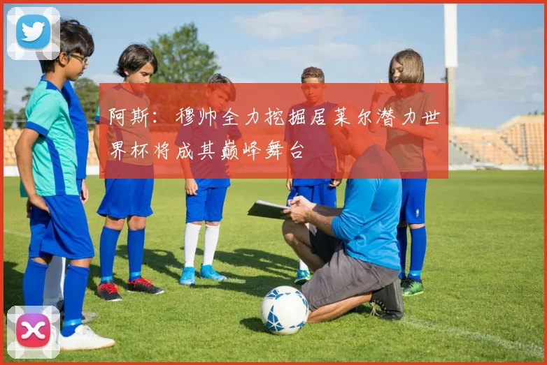 阿斯：穆帅全力挖掘居莱尔潜力世界杯将成其巅峰舞台