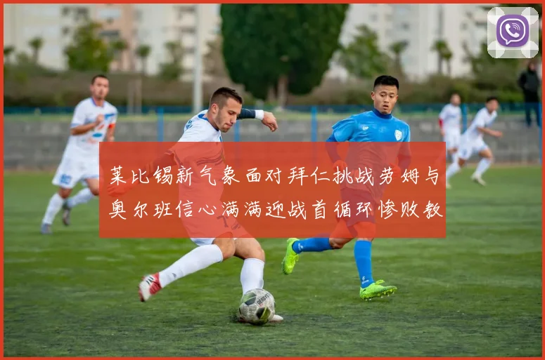 莱比锡新气象面对拜仁挑战劳姆与奥尔班信心满满迎战首循环惨败教训