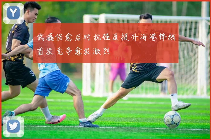 武磊伤愈后对抗强度提升海港锋线首发竞争愈发激烈