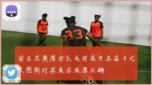 安东尼奥席尔瓦或将离开本菲卡尤文图斯对其表示浓厚兴趣