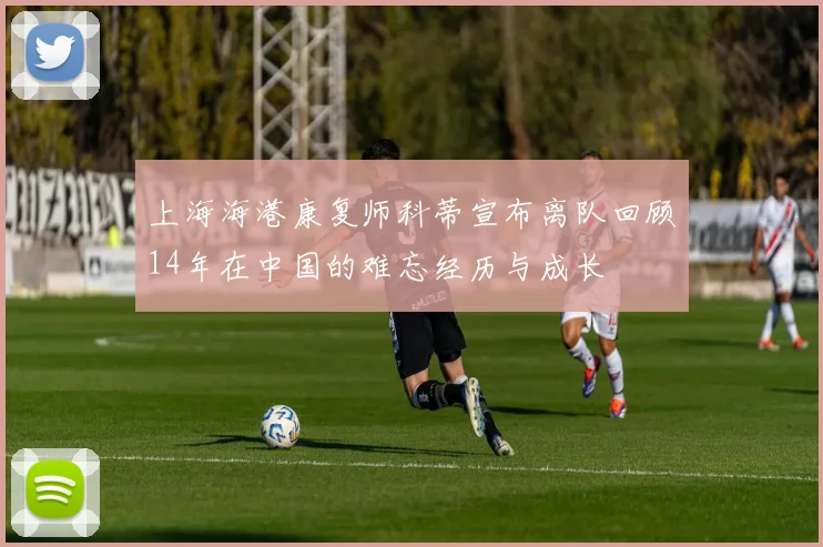 上海海港康复师科蒂宣布离队回顾14年在中国的难忘经历与成长