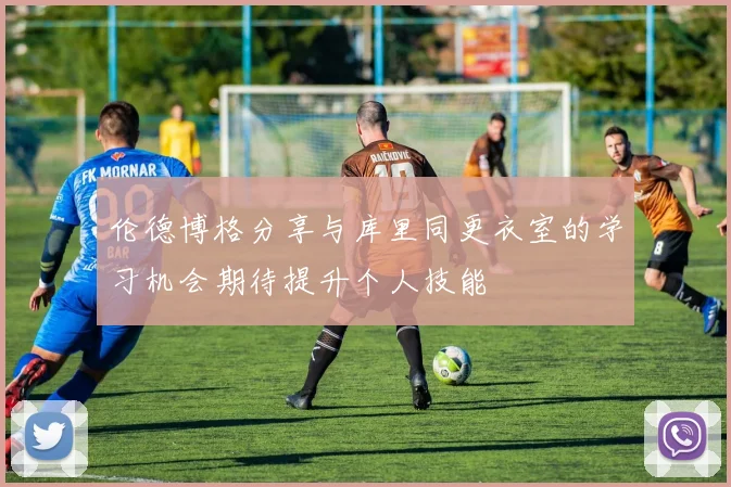 伦德博格分享与库里同更衣室的学习机会期待提升个人技能