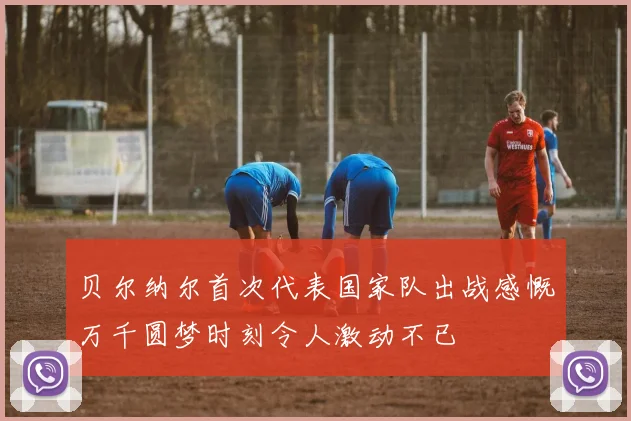 贝尔纳尔首次代表国家队出战感慨万千圆梦时刻令人激动不已