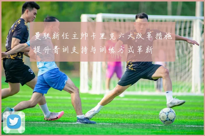 曼联新任主帅卡里克六大改革措施提升青训支持与训练方式革新