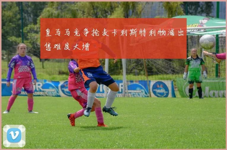 皇马马竞争抢麦卡利斯特利物浦出售难度大增