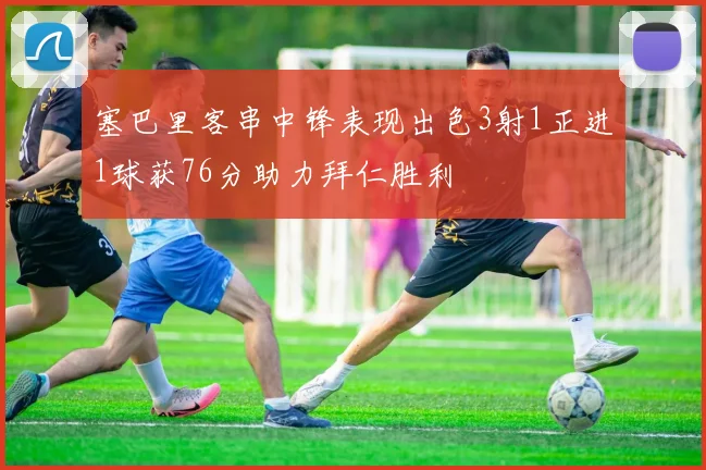 塞巴里客串中锋表现出色3射1正进1球获76分助力拜仁胜利
