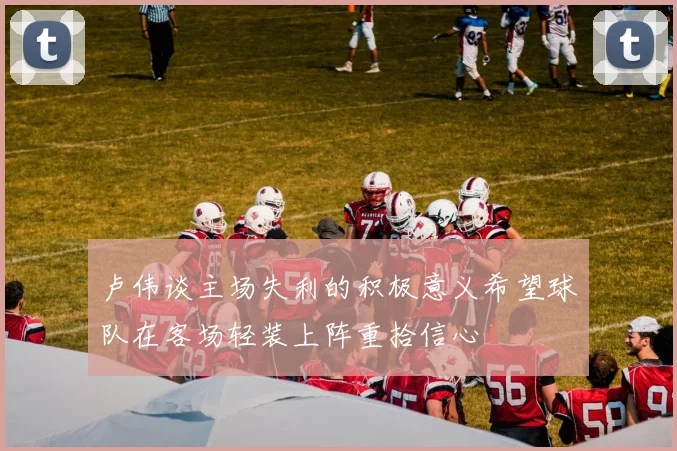 卢伟谈主场失利的积极意义希望球队在客场轻装上阵重拾信心