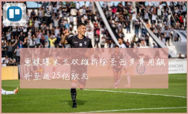 意媒曝米兰双雄拆除圣西罗费用飙升至近25亿欧元