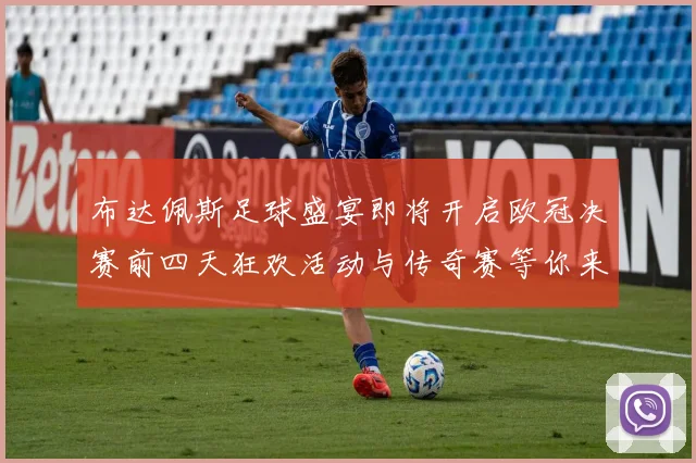 布达佩斯足球盛宴即将开启欧冠决赛前四天狂欢活动与传奇赛等你来参与