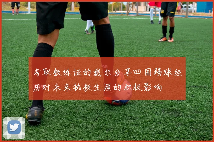 考取教练证的戴尔分享四国踢球经历对未来执教生涯的积极影响