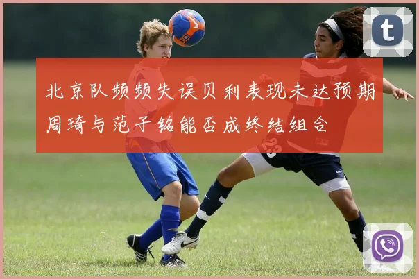 北京队频频失误贝利表现未达预期周琦与范子铭能否成终结组合