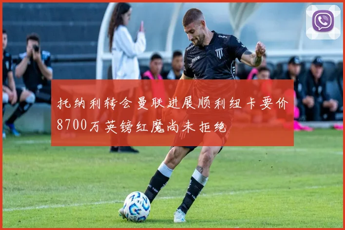 托纳利转会曼联进展顺利纽卡要价8700万英镑红魔尚未拒绝