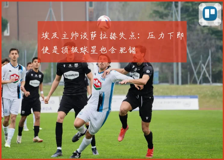 埃及主帅谈萨拉赫失点：压力下即使是顶级球星也会犯错