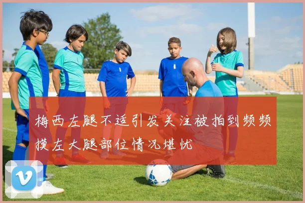 梅西左腿不适引发关注被拍到频频摸左大腿部位情况堪忧