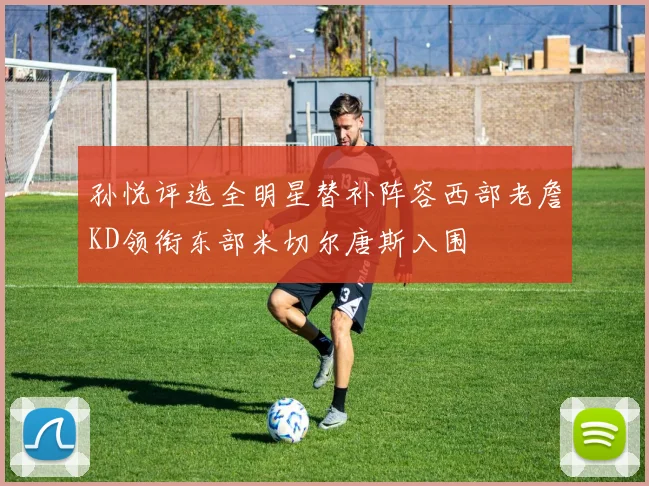 孙悦评选全明星替补阵容西部老詹KD领衔东部米切尔唐斯入围