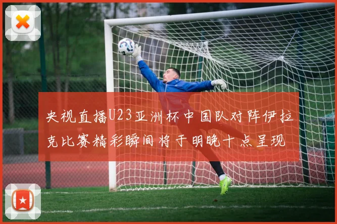 央视直播U23亚洲杯中国队对阵伊拉克比赛精彩瞬间将于明晚十点呈现
